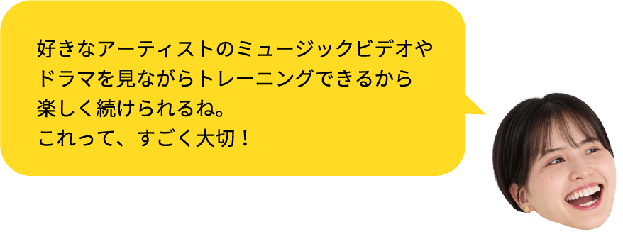 好きなアーティストのミュージックビデオやドラマを見ながらトレーニングできるから楽しく続けられるね。これって、すごく大切!