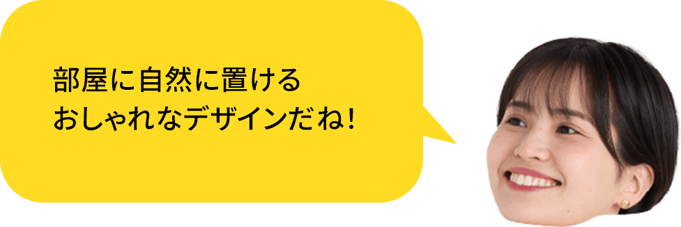 部屋に自然に置ける、おしゃれなデザインだね!